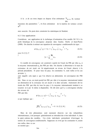 A la …n de ces trois étapes on dispose d’un estimateur ¯bM F R du vecteur
                                                          des
moyennes des paramètres ¯ i et d’un estimateur de la matrice de variance covari-
¢b

ance associée. On peut alors construire les statistiques de Student.

6.3. Une application

Considérons une application de la technique d’estimation d’un modèle M F R à la
prob- lématique de la convergence proposée dans Gaulier, Hurlin et Jean-Pierre
(2000). On cherche à estimer une équation de convergence conditionnelle du type :
                                                 ¡              ¢
                        ¢ (yi;t ¡ y t ) = ®i + ½i yi;t¡1 ¡ y t¡1 + "i;t        (6.21)

avec 8 t 2 [1; T
]                                              N
                                             1 X
                                      yt =       yi;t                          (6.22)
                                             N
                                               i=1


    Ce modèle de convergence est construit à partir de l’écart du PIB par tête yi;t à
la moyenne internationale yt des PIB par tête. On cherche à déterminer si le taux de
croissance de cet écart est lié négativement au niveau de l’écart observé à la
période précédente. Si pour tous les pays, les constantes ®i sont nulles et les coe
¢cients ½i
sont négatifs cela signi…e que l’on observe un phénomène de convergence des PIB
par
tête. Dans ce cas, un écart positif du PIB par tête à la moyenne international induit
un diminution de la croissance de cet écart à la date suivante. Autrement dit les
écarts des PIB par tête de tous les pays à la moyenne internationale tendent à se
resserrer et à par là même à disparaître. On dit alors qu’il y a convergence absolue
des niveaux de
PIB par tête.                               ¡             ¢
                        ¢ (yi;t ¡ y t ) = ½i yi;t¡1 ¡ yt¡1 + "i;t
ce qui implique que :


                                ¡             ¢
                            lim yi;t+p ¡ y
                           p!1             t+p = 0 8 i 2 [1; N ]               (6.23)


    Mais de tels phénomènes sont rarement observés sur des échantillons
internationaux, c’est pourquoi généralement on introduit des e¤ets individuels ®i dans
la spéci…cations des modèles. Ces e¤ets individuels permettent d’envisager la
notion de convergence conditionnelle. Supposons en e¤et que les constantes ®i soient
non nulles, dans ce cas
on montre que :
                                                                                  p!1
                           lim
 