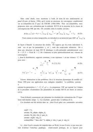 Dans cette étude, nous montrons à l’aide de tests de non stationnarité en
panel (Evans et Karras 1996), qu’il existe un processus de convergence conditionnel
sur un échantillon de 27 pays de l’OCDE (1960-1990). Pour cet échantillon, nous
proposons alors une estimation par la méthode M F R de la moyenne de la vitesse de
convergence des PIB par tête. On considère donc le modèle suivant :
                                 ¡             ¢       ¡              ¢
        ¢ (yi;t ¡ y t ) = ®i + ½i yi;t¡1 ¡ yt¡1 + ° i ¢ yi;t¡1 ¡ y t¡1 + "i;t           (6.25)
                                                                              ¡
     Tout comme en séries temporelles, on introduit ici un terme de type ADF ¢ yi;t¡1 ¡
                                                 ¢
                                            yt¡1
de façon à blanchir la structure des résidus. On suppose que les e¤ets individuels ®i
sont …xes et que les paramètres ½i et ° i sont des coe¢cients aléatoires. On a
donc une structure de type M F R identique à celle présentée précédemment avec
N = 27; T = 31et K = 2: On s’intéresse ici plus particulièrement aux vitesses de
convergence
½i dont la distribution, supposée commune, à une espérance ½ et une variance ¾ 2 . On
                                                                               ½
pose ainsi :
                                    µ    ¶
                               ¯i = ½
                                       i
                                             8 i 2 [1; N ]                    (6.26)
                              (2;1)
                                      °i

                       µ       ¶                                                    ¶
                           ½                                   µ    ½         ¾½°
                                     £                    ¤        ¾2
                                                        0
      E (¯ i ) = ¯ =               E (¯ i ¡ ¯) (¯ i ¡ ¯) = ¢                            (6.27)
                           °                                       ¾½°   ¾2
                                                                          °
                                   =

   Faisons abstraction ici des problèmes liés à la structure dynamique du modèle (cf.
Hsiao 1989 pour une application avec endogène retardée). Le problème consiste
à
estimer les paramètres ½; °, ¾½ ; ¾2 et ¾ ½° : Le programme TSP qui reprend les 3 étapes
                              2
                                   °
de la procédure d’estimation des paramètres du modèle M F R est fourni en annexe
(A.2).

    Tout d’abord, commençons par présenter les résultats des estimations des 27 équa-
tions individuelles (étape 1 ). Les résultats …gurent dans le tableau (6.1).
    Ces résultats ont été stockés dans un …chier Excel grâce aux commandes suivantes
:

        smpl 1 N;
        unmake ls_alpha alpha_i;
        unmake ls_rho rho_i gam_i;
        unmake sigls sig_i;
        write(file=’’dea.xls’’) alpha_i rho_i gam_i sig_i;

   Le …chier Excel a ensuite été importé dans un Work…le sous Eviews, ce qui nous per-
met d’utiliser l’interface graphique, relativement pratique, de ce logiciel pour
 