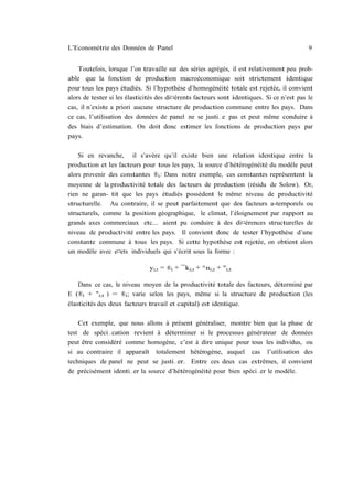 L’Econométrie des Données de Panel                                                         9


    Toutefois, lorsque l’on travaille sur des séries agrégés, il est relativement peu prob-
able que la fonction de production macroéconomique soit strictement identique
pour tous les pays étudiés. Si l’hypothèse d’homogénéité totale est rejetée, il convient
alors de tester si les élasticités des di¤érents facteurs sont identiques. Si ce n’est pas le
cas, il n’existe a priori aucune structure de production commune entre les pays. Dans
ce cas, l’utilisation des données de panel ne se justi…e pas et peut même conduire à
des biais d’estimation. On doit donc estimer les fonctions de production pays par
pays.

    Si en revanche, il s’avère qu’il existe bien une relation identique entre la
production et les facteurs pour tous les pays, la source d’hétérogénéité du modèle peut
alors provenir des constantes ®i : Dans notre exemple, ces constantes représentent la
moyenne de la productivité totale des facteurs de production (résidu de Solow). Or,
rien ne garan- tit que les pays étudiés possèdent le même niveau de productivité
structurelle. Au contraire, il se peut parfaitement que des facteurs a-temporels ou
structurels, comme la position géographique, le climat, l’éloignement par rapport au
grands axes commerciaux etc... aient pu conduire à des di¤érences structurelles de
niveau de productivité entre les pays. Il convient donc de tester l’hypothèse d’une
constante commune à tous les pays. Si cette hypothèse est rejetée, on obtient alors
un modèle avec e¤ets individuels qui s’écrit sous la forme :

                              yi;t = ®i + ¯ki;t + °ni;t + "i;t

   Dans ce cas, le niveau moyen de la productivité totale des facteurs, déterminé par
E (®i + "i;t ) = ®i ; varie selon les pays, même si la structure de production (les
élasticités des deux facteurs travail et capital) est identique.

    Cet exemple, que nous allons à présent généraliser, montre bien que la phase de
test de spéci…cation revient à déterminer si le processus générateur de données
peut être considéré comme homogène, c’est à dire unique pour tous les individus, ou
si au contraire il apparaît totalement hétérogène, auquel cas l’utilisation des
techniques de panel ne peut se justi…er. Entre ces deux cas extrêmes, il convient
de précisément identi…er la source d’hétérogénéité pour bien spéci…er le modèle.
 
