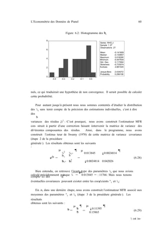 L’Econométrie des Données de Panel                                                              60


                               Figure 6.2: Histogramme des bi
                                                           ½

            8
                                                                Series: RHO_I
                                                                Sample 1 27
                                                                Observations 27
            6
                                                               Mean           -0.141609
                                                               Median         -0.130857
                                                               Maximum         0.018295
            4
                                                               Minimum        -0.447934
                                                               Std. Dev.       0.117664
                                                               Skewness       -0.733074
            2                                                  Kurtosis        2.881545

                                                                Jarque-Bera   2.434072
                                                                Probability   0.296106
            0
                 -0.4   -0.3      -0.2       -0.1        0.0




nuls, ce qui traduirait une hypothèse de non convergence. Il serait possible de calculer
cette probabilité.

    Pour autant jusqu’à présent nous nous sommes contentés d’étudier la distribution
des ½i sans tenir compte de la précision des estimations individuelles, c’est à dire
des
    b
variances des résidus v 2 : C’est pourquoi, nous avons construit l’estimateur MFR
                        ¾
con- struit à partir d’une correction faisant intervenir la matrice de variance des
di¤érentes composantes des résidus.        Ainsi, dans le programme, nous avons
construit l’estima- teur de Swamy (1970) de cette matrice de variance covariance
(étape 2 de la procédure
générale ). Les résultats obtenus sont les suivants
:
                      µ           ¶ µ                             ¶
                         ¾ 2 ¾½°          0:013845    ¡0:0024814
                         b½ b
               ¢b =                 =                                         (6.28)
                                2
                              ¾°
                         b ½° b
                         ¾                ¡0:0024814 0:042026


    Bien entendu, on retrouve l’écartptype des paramètres ½i que nous avions
calculé précédemment puisque ¾ = 0:013845 = : 11766: Mais nous tenons
                         p
compte ici des         b
éventuelles covariances pouvant exister entre les coe¢cients ° i et ½i :

   En…n, dans une dernière étape, nous avons construit l’estimateur MFR associé aux
moyennes des paramètres ° i et ½i (étape 3 de la procédure générale ). Les
résultats
obtenus sont les suivants :
                                     µ       ¶       µ              ¶
                                b        b
                                         ½               ¡0:11395
                                ¯=               =                                          (6.29)
                                         b
                                         °               0:15865

                                                                                          ½ est in-
 