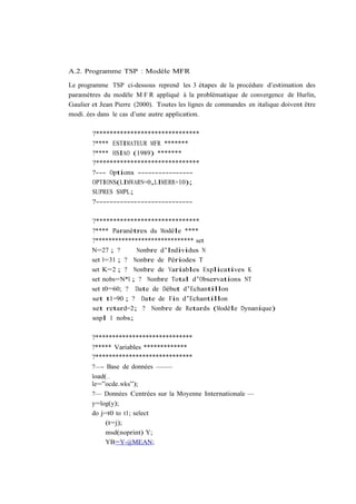 A.2. Programme TSP : Modèle MFR

Le programme TSP ci-dessous reprend les 3 étapes de la procédure d’estimation des
paramètres du modèle M F R appliqué à la problématique de convergence de Hurlin,
Gaulier et Jean Pierre (2000). Toutes les lignes de commandes en italique doivent être
modi…ées dans le cas d’une autre application.

        ?******************************
        ?**** ESTIMATEUR MFR *******
        ?**** HSIAO (1989) *******
        ?******************************
        ?--- Options ----------------
        OPTIONS(LIMWARN=0,LIMERR=10);
        SUPRES SMPL;
        ?----------------------------

        ?******************************
        ?**** Paramètres du Modèle ****
        ?****************************** set
        N=27 ; ?      Nombre d’Individus N
        set l=31 ; ? Nombre de Périodes T
        set K=2 ; ? Nombre de Variables Explicatives K
        set nobs=N*l ; ? Nombre Total d’Observations NT
        set t0=60; ? Date de Début d’Echantillon
        set t1=90 ; ? Date de Fin d’Echantillon
        set retard=2; ? Nombre de Retards (Modèle Dynamique)
        smpl 1 nobs;

        ?*****************************
        ?***** Variables *************
        ?*****************************
        ?—- Base de données ——–
        load(…
        le=”ocde.wks”);
        ?— Données Centrées sur la Moyenne Internationale —
        y=log(y);
        do j=t0 to t1; select
             (t=j);
             msd(noprint) Y;
             YB=Y-@MEAN;
 