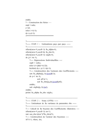 enddo;
?— Construction des Séries —–
smpl 1 nobs;
y=yb;
select i=i(-1);
dy=y-y(-1);
?*****************************

?------------------------------------------------
?---- ETAPE 1 : Estimations pays par pays ----
?------------------------------------------------
mform(nrow=N,ncol=1) ls_alpha=0;
mform(nrow=N,ncol=K) ls_rho=0;
mform(nrow=N,ncol=1) sigls=0;
do j=1 to N;
    ?--- Régressions Individuelles ---
    smpl 1 nobs;
    select (i=j)&(i=i(-2));
    ls(silent) dy c y(-1) dy(-1);
    ?--- Construction des Vecteurs des Coefficients ---
    set ls_alpha(j,1)=@coef(1);
    do p=1 to K;
               set pf=p+1;
               set ls_rho(j,p)=@coef(pf);
    enddo;
    set sigls(j,1)=@s2;
enddo;
print ls_alpha ls_rho sigls;

?-----------------------------------------------------
?---- ETAPE 2 : Swamy (1970) ----
?---- Estimateur de la variance du parametre rho ----
?-----------------------------------------------------
?--- Calcul de la Moyenne des Coefficients Alatoires ---
mform(nrow=N,ncol=1) en=1;
mat sum_rho=((en’)*ls_rho)/N;
?--- Construction du Vecteur des Moyennes ---
if K=1; then; do;
 