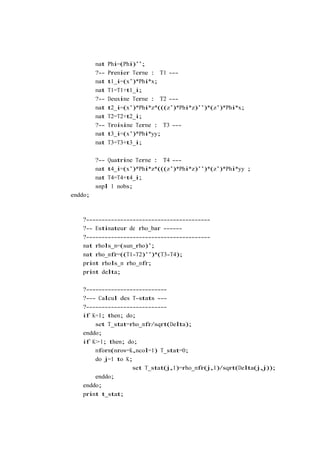 mat   Phi=(Phi)’’;
         ?--   Premier Terme : T1 ---
         mat   t1_i=(x’)*Phi*x;
         mat   T1=T1+t1_i;
         ?--   Deuxime Terme : T2 ---
         mat   t2_i=(x’)*Phi*z*(((z’)*Phi*z)’’)*(z’)*Phi*x;
         mat   T2=T2+t2_i;
         ?--   Troisime Terme : T3 ---
         mat   t3_i=(x’)*Phi*yy;
         mat   T3=T3+t3_i;

         ?-- Quatrime Terme : T4 ---
         mat t4_i=(x’)*Phi*z*(((z’)*Phi*z)’’)*(z’)*Phi*yy ;
         mat T4=T4+t4_i;
         smpl 1 nobs;
enddo;



   ?----------------------------------------
   ?-- Estimateur de rho_bar ------
   ?----------------------------------------
   mat rhols_m=(sum_rho)’;
   mat rho_mfr=((T1-T2)’’)*(T3-T4);
   print rhols_m rho_mfr;
   print delta;

   ?--------------------------
   ?--- Calcul des T-stats ---
   ?--------------------------
   if K=1; then; do;
       set T_stat=rho_mfr/sqrt(Delta);
   enddo;
   if K>1; then; do;
       mform(nrow=K,ncol=1) T_stat=0;
       do j=1 to K;
                   set T_stat(j,1)=rho_mfr(j,1)/sqrt(Delta(j,j));
       enddo;
   enddo;
   print t_stat;
 