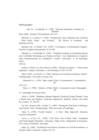 Bibliographie

        Ahn, S.C., et Schmidt, P., (1995), ”E¢cient Estimation of Models for
                                       Dynamic
Panel Data”, Journal of Econometrics, 68, 5-27.

   Bernard, A., et Jones, C., (1996), ”Productivity Across Industries and Countries
: Times Series Theory       and Evidence”,      The Review of Economics        and
Statistics,135-146.

   Bernard A.B., et Durlauf S.N., (1995), ”Convergence of International Output”,
Journal of Applied Econometrics, 10, 97-108.

   Blundell, R., et Schmidt, R., (1991), ”Conditions Initiales et Estimation E¢cace
dans les Modèles Dynamiques sur Données de Panel : Une Application au Comporte-
ment d’Investissement des Entreprises”, Annales d’Economie et de Statistique,
20/21,
109-123.

  Gaulier G, Hurlin C et Jean–Pierre P. (1999), ”Testing Convergence : A Panel Data
Approach”, Annales d’Economie et de Statistiques, 55-56, 411-427.

  Harris, R.D.F. et Tzavalis, E., (1996), ”Inference for Unit Root in Dynamic Panels”,
Working Paper, University of Exeter, UK.

     Hausman J.A., (1978) ”Speci…cation Tests in Econometrics”, Econometrica,
                                           46,
1251-1271
     Hsiao, C., (1986), ”Analysis of Panel Data”, Econometric society Monographs
                                           N0
11. Cambridge Universirty Press.

   Hsiao C. (1989), ”Modelling Ontrario Regional Electricity System Demand Using
a Mixed Fixed and Random Coe¢cient Approaoch”, Regional Science and Urban
Eco- nomics, 19, 565-587

   Im, K.S., Pesaran, M.H., et Shin, Y., (1995), ”Testing for Unit Roots in Heteroge-
nous Panels”, DAE, Working Paper 9526, University of Cambridge.

   Islam, N., (1995), ”Gowth Empirics       : A Panel    Data Approach”, Quarterly
Journal of Economics.

   Levin, A., et Lin, C-F., (1992), ”Unit Root Test in Panel Data: Asymptotic
and Finite-Sample Properties”, Discussion Paper 92-23, Department of Economics,
Uni- versity of California, San Diego.

  Quah, D., (1994), ”Exploiting Cross-Section Variations for Unit Root Inference in
Dynamic Data”, Economics Letters, 44, 9-19.
 