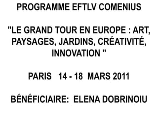 PROGRAMME EFTLV COMENIUS "LE GRAND TOUR EN EUROPE : ART, PAYSAGES, JARDINS, CRÉATIVITÉ, INNOVATION "  PARIS   14 - 18  MARS 2011 BÉNÉFICIAIRE:  ELENA DOBRINOIU  
