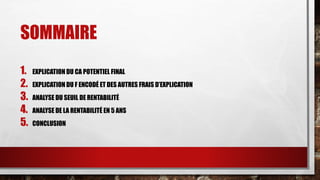 SOMMAIRE 
1. EXPLICATION DU CA POTENTIEL FINAL 
2. EXPLICATION DU F ENCODÉ ET DES AUTRES FRAIS D’EXPLICATION 
3. ANALYSE DU SEUIL DE RENTABILITÉ 
4. ANALYSE DE LA RENTABILITÉ EN 5 ANS 
5. CONCLUSION 
 