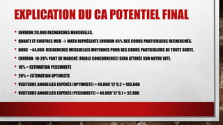 EXPLICATION DU CA POTENTIEL FINAL 
• ENVIRON 20.000 RECHERCHES MENSUELLES. 
• QUANTI ET CHIFFRES WEB  MATH REPRÉSENTE ENVIRON 45% DES COURS PARTICULIERS RECHERCHÉS. 
• DONC ~44.000 RECHERCHES MENSUELLES MOYENNES POUR DES COURS PARTICULIERS DE TOUTE SORTE. 
• ENVIRON 10-20% PART DE MARCHÉ (FAIBLE CONCURRENCE) SERA ATTIRÉE SUR NOTRE SITE. 
• 10% = ESTIMATION PESSIMISTE 
• 20% = ESTIMATION OPTIMISTE 
• VISITEURS ANNUELLES ESPÉRÉS (OPTIMISTE) = 44.000*12*0.2 = 105.600 
• VISITEURS ANNUELLES ESPÉRÉS (PESSIMISTE) = 44.000*12*0.1 = 52.800 
 