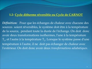 1.2- Cycle ditherme réversible ou Cycle de CARNOT
 
Définition: Pour que les échanges de chaleur avec chacune des
sources soient réversibles, le système doit être à la température
de la source, pendant toute la durée de l'échange. On doit donc
avoir deux transformations isothermes, l'une à la température
T1, et l'autre à la température T2. Lorsque le système passe d'une
température à l'autre, il ne doit pas échanger de chaleur avec
l'extérieur. On doit donc avoir deux transformations adiabatiques.
3
 