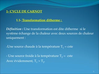 1- CYCLE DE CARNOT
 
1.1- Transformation ditherme :
 
Définition : Une transformation est dite ditherme si le
système échange de la chaleur avec deux sources de chaleur
uniquement :
-Une source chaude à la température T1 = cste
- Une source froide à la température T2 = cste
Avec évidemment, T1 > T2.
2
 