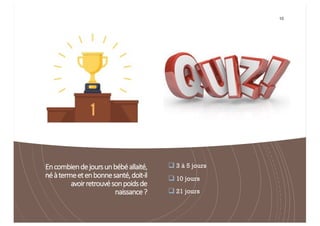 Encombiendejoursunbébéallaité,
néàtermeetenbonnesanté,doit-il
avoirretrouvésonpoidsde
naissance?
10
q 3 à 5 jours
q 10 jours
q 21 jours
 