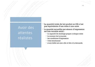 § La quantité totale de lait produit en 24h n’est
pas équivalente d’une mère à une autre
§ la quantité recueillie par séance d’expression
est très variable selon :
§ la capacité de stockage propre à chaque mère
§ le moment de la journée
§ les conditions d’expression
§ l’état émotionnel
§ si son bébé est avec elle et tète à la demande.
Avoir des
attentes
réalistes
100
 