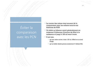 § La crainte des mères vient souvent de la
comparaison avec les enfants nourris aux
biberons de PCN.
§ Un bébé au biberon reçoit généralement en
moyenne 6 biberons d’environ de 60ml à la
naissance et jusqu’à 180 ml vers 4 mois.
§ Il est rare,
§ qu’une mère arrive à tirer 120 ou 180ml en un seul
tirage,
§ qu’un bébé allaité prenne seulement 6 tétées/24h.
Éviter la
comparaison
avec les PCN
101
 
