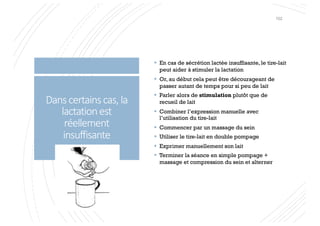 Danscertainscas,la
lactationest
réellement
insuffisante
§ En cas de sécrétion lactée insuffisante, le tire-lait
peut aider à stimuler la lactation
§ Or, au début cela peut être décourageant de
passer autant de temps pour si peu de lait
§ Parler alors de stimulation plutôt que de
recueil de lait
§ Combiner l’expression manuelle avec
l’utilisation du tire-lait
§ Commencer par un massage du sein
§ Utiliser le tire-lait en double pompage
§ Exprimer manuellement son lait
§ Terminer la séance en simple pompage +
massage et compression du sein et alterner
102
 