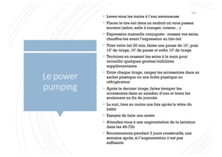 Le power
pumping
§ Lavez-vous les mains à l’eau savonneuse
§ Placez le tire-lait dans un endroit où vous passez
souvent (salon, salle à manger, cuisine…)
§ Expression manuelle conjuguée : massez vos seins,
chauffez-les avant l’expression au tire-lait
§ Tirez votre lait 20 min, faites une pause de 10’, puis
10’ de tirage, 10’ de pause et enfin 10’ de tirage
§ Terminez en massant les seins à la main pour
recueillir quelques gouttes/millilitres
supplémentaires
§ Entre chaque tirage, rangez les accessoires dans un
sachet plastique ou une boîte plastique au
réfrigérateur
§ Après le dernier tirage, faites tremper les
accessoires dans un saladier d’eau et lavez les
seulement en fin de journée
§ La nuit, tirez au moins une fois après la tétée du
bébé
§ Essayez de faire une sieste
§ Attendez-vous à une augmentation de la lactation
dans les 48-72h
§ Recommencez pendant 3 jours consécutifs, une
semaine après, si l’augmentation n’est pas
suffisante
103
 