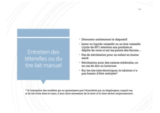 Entretien des
téterelles ou du
tire-lait manuel
§ Démonter entièrement le dispositif
§ Laver au liquide vaisselle ou au lave vaisselle
(cycle de 65°) attention aux produits et
dépôts de ceux-ci sur les parois des flacons…
§ Pas de stérilisation pour un enfant en bonne
santé
§ Stérilisation pour des raisons médicales, ou
en cas de don au lactarium
§ Sur les tire-laits électriques, la tubulure n’a
pas besoin d’être nettoyée*
* A l’exception des modèles qui ne garantissent pas l’étanchéité par un diaphragme, auquel cas,
si du lait entre dans le tuyau, il sera alors nécessaire de le laver et le faire sécher soigneusement.
105
 