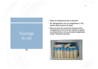 Stockage
du lait
§ Dans un récipient fermé et étanche
§ Au réfrigérateur (4°) au congélateur (-18°)
jamais dans la porte du frigo.
§ Noter la date de recueil (le volume avant
congélation) et le nom de l’enfant (si gardé
en collectivité et en cas d’enfant hospitalisé,
coller l’étiquette patient).
107
 