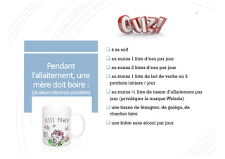 Pendant
l’allaitement, une
mère doit boire :
(plusieursréponsespossibles)
q à sa soif
q au moins 1 litre d’eau par jour
q au moins 2 litres d’eau par jour
q au moins 1 litre de lait de vache ou 3
produits laitiers / jour
q au moins ½ litre de tisane d’allaitement par
jour (privilégier la marque Weleda)
q une tisane de fénugrec, de galéga, de
chardon béni
q une bière sans alcool par jour
11
 
