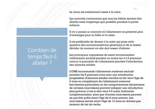 Combien de
temps faut-il
allaiter ?
Le choix est entièrement laissé à la mère.
Les autorités conviennent que tous les bébés doivent être
allaités aussi longtemps que possible pendant la petite
enfance.
Il n'y a jamais un moment où l'allaitement ne présente plus
d'avantages pour le bébé et la mère.
Il est préférable de donner à la mère qui pose cette
question des recommandations générales et de la laisser
décider du moment où elle doit cesser d'allaiter.
Les principaux organismes de santé recommandent
l'allaitement exclusif pendant au moins les 4 à 6 premiers
mois et la poursuite de l'allaitement pendant l'introduction
des aliments solides.
L’OMS recommande l'allaitement maternel exclusif
pendant les 6 premiers mois avec une introduction
progressive d'aliments solides enrichis en fer vers l'âge de
6 mois en complément de l'allaitement maternel
Les besoins particuliers ou les comportements alimentaires
de certains nourrissons peuvent indiquer une introduction
plus précoce (c'est-à-dire vers 4-5 mois) d'aliments
complémentaires, alors que d'autres nourrissons peuvent
ne pas être prêts avant l'âge de 8 mois environ. Les
nourrissons sevrés avant l'âge de 12 mois ne doivent pas
recevoir de lait de vache
111
 