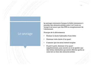 Le sevrage
Le sevrage commence lorsque le bébé commence à
prendre des aliments solides entre 4 et 6 mois ou
lorsqu'il est nourri par des PPN en remplacement de
l'allaitement.
Principe de la décroissance
• Évaluer la durée habituelle d’une tétée
• Diminuer cette durée d’un quart
• S’assurer que les seins restent souples
• Et petit à petit, diminuer d’un quart
supplémentaire, puis encore un et ne garder que
des tétées résiduelles qui seront offertes après un
autre lait ou bien des aliments solides
112
 