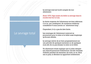 Le sevrage total
Le sevrage total est l'arrêt complet de tout
allaitement.
Avant 1979, l'âge moyen du bébé au sevrage dans le
monde était de 4,2 ans.
La durée moyenne de l'allaitement est bien inférieure
à un an ; par conséquent, de nombreux médecins
considèrent 6 mois comme un "allaitement long" .
Cependant, il n'y a pas de date limite.
Les avantages de l'allaitement maternel se
poursuivent pour la mère et le bébé aussi longtemps
qu'ils sont allaités.
Le sevrage mérite de se faire progressivement sur
une période de quelques semaines ou de quelques
mois afin de ne pas stresser la mère ou le bébé.
Un allaitement réussi implique que la mère atteigne
son objectif personnel d'allaitement. Qu'elle choisisse
d'allaiter pendant six semaines, six mois, un an, deux
ans ou plus, la décision lui appartient entièrement.
114
 