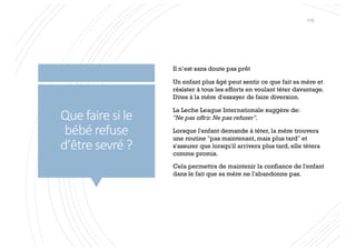 Que faire si le
bébé refuse
d’être sevré ?
Il n’est sans doute pas prêt
Un enfant plus âgé peut sentir ce que fait sa mère et
résister à tous les efforts en voulant téter davantage.
Dites à la mère d'essayer de faire diversion.
La Leche League Internationale suggère de:
"Ne pas offrir.Ne pas refuser".
Lorsque l'enfant demande à téter, la mère trouvera
une routine "pas maintenant, mais plus tard" et
s'assurer que lorsqu'il arrivera plus tard, elle tétera
comme promis.
Cela permettra de maintenir la confiance de l'enfant
dans le fait que sa mère ne l'abandonne pas.
115
 