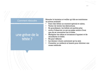 une grève de la
tétée ?
Stimuler la lactation et veiller qu’elle se maintienne
au niveau souhaité
• Faire des tétées un moment spécial et calme,
• Tenter de limiter les distractions.
• En grandissant, les bébés ont parfois plus
• envie d’observer ce qui se passe autour d’eux
que de se concentrer sur la tétée
• Multiplier les câlins et occasions d’apaiser et de
réconforter le bébé.
• Ne pas l’affamer
• Lui donner à boire autrement qu’au sein
• Consulter un médecin si besoin pour éliminer une
cause médicale
117
Comment résoudre
 