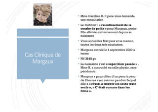 Cas Clinique de
Margaux
§ Mme Caroline B. II pare vous demande
une consultation
§ Le motif est : « ralentissement de la
courbe de poids » pour Margaux, petite
fille allaitée exclusivement depuis sa
naissance
§ Vous accueillez Margaux et sa maman,
toutes les deux très souriantes.
§ Margaux est née le 4 septembre 2020 à
terme
§ PN 3165 gr
§ La naissance s’est « super bien passée » .
Mme B. a accouché en salle physio, sans
péridurale.
§ Margaux a pu profiter d’un peau à peau
de 2heures avec maman pendant lequel
elle a « réussi à trouver les seins toute
seule », « C’était comme dans les
films ».
 