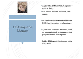 Cas Clinique de
Margaux
§ Aujourd’hui 26 Mars 2021, Margaux a 6
mois et demi
§ Elle est très éveillée, souriante, tient
assise.
§ La diversification a été commencée en
DME il y a 3 semaines : « elle adore »
§ Après avoir relevé les différents poids
de Margaux depuis sa naissance, vous
proposez à Mme B de la peser
§ Poids : 5735 gr soit identique au poids
des 6 mois.
 