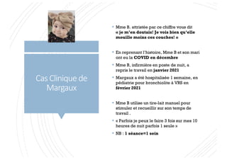 Cas Clinique de
Margaux
§ Mme B. attristée par ce chiffre vous dit
« je m’en doutais! Je vois bien qu’elle
mouille moins ces couches! »
§ En reprenant l’histoire, Mme B et son mari
ont eu la COVID en décembre
§ Mme B, infirmière en poste de nuit, a
repris le travail en janvier 2021
§ Margaux a été hospitalisée 1 semaine, en
pédiatrie pour bronchiolite à VRS en
février 2021
§ Mme B utilise un tire-lait manuel pour
stimuler et recueillir sur son temps de
travail .
§ « Parfois je peux le faire 3 fois sur mes 10
heures de nuit parfois 1 seule »
§ NB : 1 séance=1 sein
 