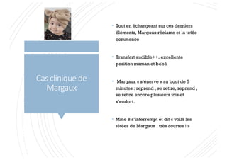 Cas clinique de
Margaux
§ Tout en échangeant sur ces derniers
éléments, Margaux réclame et la tétée
commence
§ Transfert audible++, excellente
position maman et bébé
§ Margaux « s’énerve » au bout de 5
minutes : reprend , se retire, reprend ,
se retire encore plusieurs fois et
s’endort.
§ Mme B s’interrompt et dit « voilà les
tétées de Margaux , très courtes ! »
 