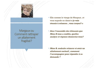 Margauxou
Commentra8raper
unallaitement
fragilisé?
§ Elle caresse le visage de Margaux , et
vous regarde en disant « je vais
réussir à relancer , vous croyez? »
§ Avec l’ensemble des éléments que
Mme B vous a confiés, quelles
analyse et réponse donneriez-vous?
§ Mme B. souhaite relancer et avoir un
allaitement exclusif , comment
l’accompagner pour répondre à sa
demande ?
 