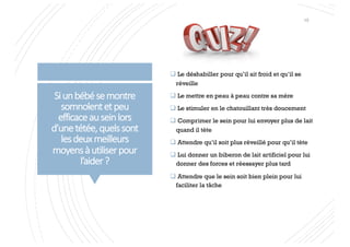 Siunbébésemontre
somnolentetpeu
efficaceauseinlors
d’unetétée,quelssont
lesdeuxmeilleurs
moyensàutiliserpour
l’aider?
q Le déshabiller pour qu’il ait froid et qu’il se
réveille
q Le mettre en peau à peau contre sa mère
q Le stimuler en le chatouillant très doucement
q Comprimer le sein pour lui envoyer plus de lait
quand il tète
q Attendre qu’il soit plus réveillé pour qu’il tète
q Lui donner un biberon de lait artificiel pour lui
donner des forces et réessayer plus tard
q Attendre que le sein soit bien plein pour lui
faciliter la tâche
15
 