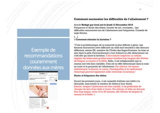 Exemplede
recommandations
couramment
donnéesauxmères
Comment surmonter les difficultés de l'allaitement ?
Article Rédigé par leral.net le Jeudi 12 Décembre 2019
Fréquence et durée des tétées, montée de lait, crevasses... Les
difficultés rencontrées lors de l'allaitement sont fréquentes. Conseils de
sage-femme.
[…]
« Comment stimuler la lactation ?
"C'est la problématique de la maternité la plus difficile à gérer. Les
femmes rencontrent cette difficulté car elles sont heurtées à des discours
différents, estime XX, membre de l'Ordre des Sages-Femmes. La mise au
sein dans la salle d'accouchement a tout d'abord un rôle déterminant car
c'est elle qui lance la lactation. Il faut ensuite respecter un rythme
régulier de tétées sans qu'elles soient toutefois trop longues afin d'éviter
de fatiguer la maman et le bébé. Enfin, il est indispensable que la
maman soit très bien installée. Cela est en effet déterminant dans la mise
en route et la poursuite de l'allaitement. Par ailleurs, les tisanes
d'allaitement, le fenouil, le cumin, l'homéopathie et le médicament
Galactogil peuvent également aider à favoriser la lactation."
Durée et fréquence des tétées
Durant les premiers jours, il est conseillé d'allaiter son bébé à la
demande, sans limiter le nombre de tétées ni leur durée.
Ensuite, lorsque l'allaitement est bien installé, il est préférable de
changer de sein d'une tétée à l'autre. Par ailleurs, la tétée ne doit pas
être trop longue, entre 15 et 35 minutes, afin d'éviter de fatiguer la
maman et le bébé. »
18
 