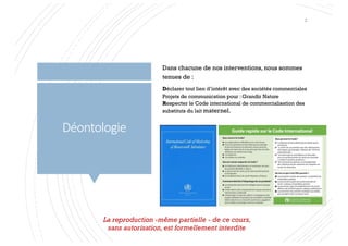 Déontologie
Dans chacune de nos interventions, nous sommes
tenues de :
Déclarer tout lien d’intérêt avec des sociétés commerciales
Projets de communication pour : Grandir Nature
Respecter le Code international de commercialisation des
substituts du lait maternel.
La reproduction -même partielle - de ce cours,
sans autorisation, est formellement interdite
2
 
