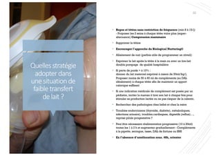 Quellesstratégie
adopterdans
unesituationde
faibletransfert
delait?
22
§ Repos et tétées sans restriction de fréquence (min 8 à 15/j)
- Proposer les 2 seins à chaque tétée voire plus (super-
alternance) Compression mammaire
§ Supprimer la tétine
§ Encourager l’approche du Biological Nurturing®
§ Allaitement de nuit (parfois utile de programmer un réveil)
§ Exprimer le lait après la tétée à la main ou avec un tire-lait
double pompage de qualité hospitalière
§ Si perte de poids > à 10% :
donner du lait maternel exprimé à raison de 50ml/kg/j.
Proposer moins de 50 à 60 ml de compléments (au DAL
idéalement) à chaque tétée afin de maintenir un apport
calorique suffisant
§ Si une indication médicale de complément est posée par un
pédiatre, inciter la maman à tirer son lait à chaque fois pour
stimuler sa production lactée ou ne pas risquer de la ralentir.
§ Rechercher des pathologies chez bébé et chez la mère
§ Troubles endocriniens (thyroïde, diabète), métaboliques,
infections urinaire), troubles cardiaques, digestifs (reflux)…,
reprise pilule progestative ?
§ Peut être nécessaire réalimentation progressive (10 à 20ml)
toutes les 1 à 2 h et augmenter graduellement - Compléments
à la pipette, seringue, tasse, DAL de fortune ou SNS
§ En l’absence d’amélioration sous. 48h, orienter
 