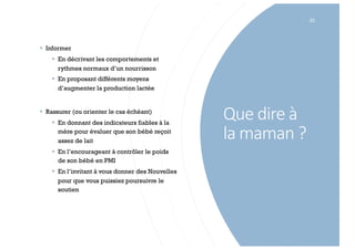 Que dire à
la maman ?
23
§ Informer
§ En décrivant les comportements et
rythmes normaux d’un nourrisson
§ En proposant différents moyens
d’augmenter la production lactée
§ Rassurer (ou orienter le cas échéant)
§ En donnant des indicateurs fiables à la
mère pour évaluer que son bébé reçoit
assez de lait
§ En l’encourageant à contrôler le poids
de son bébé en PMI
§ En l’invitant à vous donner des Nouvelles
pour que vous puissiez poursuivre le
soutien
 