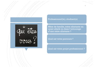 Professionnel(le), étudiant(e)
Mère de famille, mère allaitante ou
ayant allaité ou dans l’entourage
d’une mère allaitante ?
Quel est votre parcours ?
Quel est votre projet professionnel ?
3
 