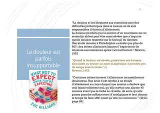 La douleur est
parfois
insupportable
“La douleur et les blessures aux mamelons sont des
difficultés pédiatriques dans la mesure où ils sont
responsables d’échecs d’allaitement.
La douleur produite par la succion d’un nourrisson sur un
mamelon abîmé peut être aussi sévère que n’importe
quelle douleur ressentie sur le fauteuil du dentiste.
Une étude récente à Philadelphie a révélé que plus de
80% des mères allaitantes faisaient l’expérience de
douleurs aux mamelons après l’accouchement.” Newton,
1952
“Quand la douleur est sévère, prescrivez une boisson
alcoolisée ou encore un autre analgésique à prendre peu
de temps avant la tétée.” (!)
Newton, 1952
“Certaines mères trouvent l’allaitement incroyablement
douloureux. Une amie s’est rendue à un atelier
d’allaitement au cours duquel une maman a déclaré que
cela faisait tellement mal, qu’elle mettait une alarme 40
minutes avant que le bébé se réveille, de sorte qu’elle
puisse prendre suffisamment d’antalgiques et leur donner
le temps de faire effet avant qu’elle ne commence ” (2012,
page 89).
32
 