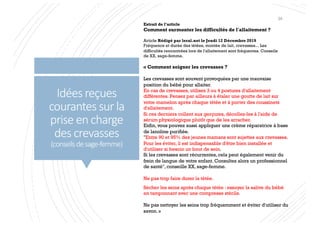 Idées reçues
courantes sur la
prise en charge
des crevasses
(conseilsdesage-femme)
« Comment soigner les crevasses ?
Les crevasses sont souvent provoquées par une mauvaise
position du bébé pour allaiter.
En cas de crevasses, utilisez 3 ou 4 postures d'allaitement
différentes. Pensez par ailleurs à étaler une goutte de lait sur
votre mamelon après chaque tétée et à porter des coussinets
d'allaitement.
Si ces derniers collent aux gerçures, décollez-les à l'aide de
sérum physiologique plutôt que de les arracher.
Enfin, vous pouvez aussi appliquer une crème réparatrice à base
de lanoline purifiée.
"Entre 90 et 95% des jeunes mamans sont sujettes aux crevasses.
Pour les éviter, il est indispensable d'être bien installée et
d'utiliser si besoin un bout de sein.
Si les crevasses sont récurrentes, cela peut également venir du
frein de langue de votre enfant. Consultez alors un professionnel
de santé", conseille XX, sage-femme.
Ne pas trop faire durer la tétée.
Sécher les seins après chaque tétée : essuyer la salive du bébé
en tamponnant avec une compresse stérile.
Ne pas nettoyer les seins trop fréquemment et éviter d'utiliser du
savon. »
Extrait de l’article
Comment surmonter les difficultés de l'allaitement ?
Article Rédigé par leral.net le Jeudi 12 Décembre 2019
Fréquence et durée des tétées, montée de lait, crevasses... Les
difficultés rencontrées lors de l'allaitement sont fréquentes. Conseils
de XX, sage-femme.
34
 