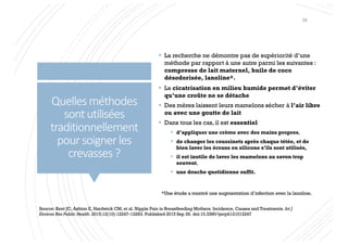 Quellesméthodes
sontutilisées
traditionnellement
poursoignerles
crevasses?
§ La recherche ne démontre pas de supériorité d’une
méthode par rapport à une autre parmi les suivantes :
compresse de lait maternel, huile de coco
désodorisée, lanoline*.
§ La cicatrisation en milieu humide permet d’éviter
qu’une croûte ne se détache
§ Des mères laissent leurs mamelons sécher à l’air libre
ou avec une goutte de lait
§ Dans tous les cas, il est essentiel
§ d’appliquer une crème avec des mains propres,
§ de changer les coussinets après chaque tétée, et de
bien laver les écrans en silicone s’ils sont utilisés,
§ il est inutile de laver les mamelons au savon trop
souvent,
§ une douche quotidienne suffit.
Source: Kent JC, Ashton E, Hardwick CM, et al. Nipple Pain in Breastfeeding Mothers: Incidence, Causes and Treatments. Int J
Environ Res Public Health. 2015;12(10):12247–12263. Published 2015 Sep 29. doi:10.3390/ijerph121012247
*Une étude a montré une augmentation d’infection avec la lanoline.
39
 