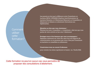 Comment
utiliser
cette
formation?
4
Les parents ne font pas la différence entre Consultante en
Lactation IBCLC, DIULHAM (Diplôme InterUniversitaire de
Lactation Humaine et d’Allaitement Maternel) ou Conseillère en
Allaitement et Aidante en allaitement (formations non
diplômantes)
Attention au titre que vous choisissez !
Éliminez les mots « conseillère », « consultante » dès lors que vous
parlez de votre activité en lien avec l’allaitement
Protégez-vous et les femmes que vous accompagnez !
Expliquez clairement sur votre site, dans tous vos supports de
communication ou en personne que vous n’êtes pas Consultante
en Lactation ou conseillère en allaitement
Construisez-vous un carnet d’adresses
pour orienter les mères rapidement si besoin : ex.:Vanilla Milk
Cette formation ne peut en aucun cas vous permettre de
proposer des consultations d’allaitement.
 