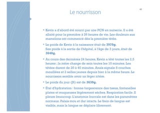 Le nourrisson
42
§ Kevin a d'abord été nourri par une PCN en nurserie. Il a été
allaité pour la première à 26 heures de vie. Les douleurs aux
mamelons ont commencé dès la première tétée.
§ Le poids de Kevin à la naissance était de 3970g.
Son poids à la sortie de l'hôpital, à l'âge de 3 jours, était de
3640g.
§ Au cours des dernières 24 heures, Kevin a tété toutes les 2,5
heures ; la mère change de sein toutes les 10 minutes. Les
tétées durent de 20 à 40 minutes. Anaïs signale 8 couches
mouillées et 2 selles jaunes depuis hier à la même heure. Le
nourrisson semble avoir un léger ictère.
§ Le poids du jour (J6) est de 3630g.
§ État d'hydratation : bonne turgescence des tissus, fontanelles
plates et muqueuses légèrement sèches. Respiration facile. Il
pleure beaucoup. L'anatomie buccale est dans les paramètres
normaux. Palais mou et dur intacts. Le frein de langue est
visible, mais la langue se déplace librement.
 