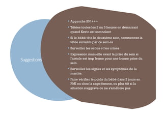 Suggestions
46
§ Approche BN +++
§ Tétées toutes les 2 ou 3 heures en démarrant
quand Kevin est somnolent
§ Si le bébé tète le deuxième sein, commencez la
tétée suivante par ce sein-là
§ Surveiller les selles et les urines
§ Expression manuelle avant la prise du sein si
l'aréole est trop ferme pour une bonne prise du
sein.
§ Surveillez les signes et les symptômes de la
mastite.
§ Faire vérifier le poids du bébé dans 2 jours en
PMI ou chez la sage-femme, ou plus tôt si la
situation s'aggrave ou ne s'améliore pas
 