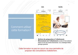 Comment utiliser
cette formation?
§ Ateliers de préparation à l’allaitement,
§ Discussions sur l’allaitement au sein d’une séance
dans un de vos autres domaines : ex. massage bébé,
groupe parents
Cette formation ne peut en aucun cas vous permettre de
proposer des consultations d’allaitement.
5
OK NON
 
