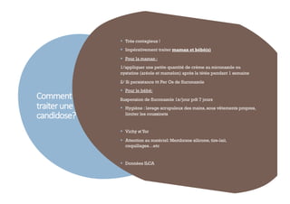 Comment
traiterune
candidose?
50
§ Très contagieux !
§ Impérativement traiter maman et bébé(s)
§ Pour la maman :
1/appliquer une petite quantité de crème au miconazole ou
nystatine (aréole et mamelon) après la tétée pendant 1 semaine
2/ Si persistance ttt Per Os de fluconazole
§ Pour le bébé:
Suspension de fluconazole 1x/jour pdt 7 jours
§ Hygiène : lavage scrupuleux des mains, sous vêtements propres,
limiter les coussinets
§ Vichy stYor
§ Attention au matériel: Membrane silicone, tire-lait,
coquillages…etc
§ Données ILCA
 