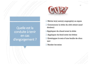 Quelle est la
conduite à tenir
en cas
d’engorgement ?
q Mettre le(s) sein(s) engorgé(s) au repos
q Commencer la tétée du côté atteint (sauf
douleur)
qAppliquer du chaud avant la tétée
q Appliquer du froid entre les tétées
q Envelopper le sein d’une feuille de chou
vert
q Bander les seins
51
 