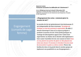 Engorgement
(conseils de sage-
femme)
« Engorgement des seins : comment gérer la
montée de lait ?
La montée de lait est généralement très douloureuse. Il
est indispensable de bien s'entourer. "Le piège est
d'utiliser un tire-lait, prévient le spécialiste. En effet, il
stimule davantage le sein et le corps se prépare à
produire à nouveau du lait. Il faut plutôt pratiquer un
massage de décongestion appris avec l'aide d'une
sage-femme. La chaleur de la douche aide également à
faire couler l'excédent de lait, tout comme le froid. Dans
ce cas, placez une poche de glace ou des glaçons sur
votre sein durant 15 minutes et attendez 2 heures avant
de renouveler le geste au même endroit. Placer des
feuilles de chou et du persil dans le soutien-gorge est
également une possibilité en cas d'engorgement. »
Extrait de l’article
Comment surmonter les difficultés de l'allaitement ?
Article Rédigé par leral.net le Jeudi 12 Décembre 2019
Fréquence et durée des tétées, montée de lait, crevasses... Les
difficultés rencontrées lors de l'allaitement sont fréquentes. Conseils
de XX, sage-femme.
52
 