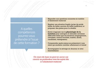 Aquelles
compétences
pourrez-vous
prétendreàl’issue
decetteformation?
Ce cours de base ne peut en aucun cas
couvrir en profondeur tous les sujets liés
à l’allaitement maternel
§ Répondre aux questions courantes en matière
d’allaitement maternel
§ Repérer une situation fragile (prise de poids
faible du bébé, succion du bébé inefficace) et
proposer des pistes pour la rétablir
§ Savoir s'appuyer sur la physiologie de la
lactation pour anticiper et résoudre certaines
difficultés telles que les douleurs (engorgement,
crevasses, canaux bouchés, mastite, abcès,
candidose, vasospasme)
§ Comprendre quels enjeux se présentent à une
mère qui souhaite concilier allaitement et travail
§ Accompagner le sevrage en douceur et avec
bienveillance
6
 