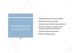 Solutions pour les
canaux bouchés
• Compresse chaude sur la zone sensible
• Massage doux vers le mamelon
• Commencer par donner le sein douloureux
• Continuez à masser doucement la zone
bouchée pendant que le bébé tète
• Gardez la poitrine bien drainée
• Allaiter très fréquemment
61
 
