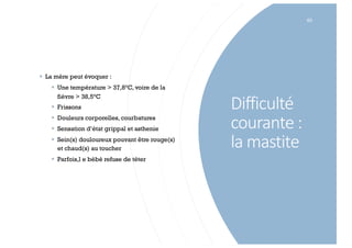 Difficulté
courante :
la mastite
63
§ La mère peut évoquer :
§ Une température > 37,8°C, voire de la
fièvre > 38,5°C
§ Frissons
§ Douleurs corporelles, courbatures
§ Sensation d’état grippal et asthenie
§ Sein(s) douloureux pouvant être rouge(s)
et chaud(s) au toucher
§ Parfois,l e bébé refuse de téter
 